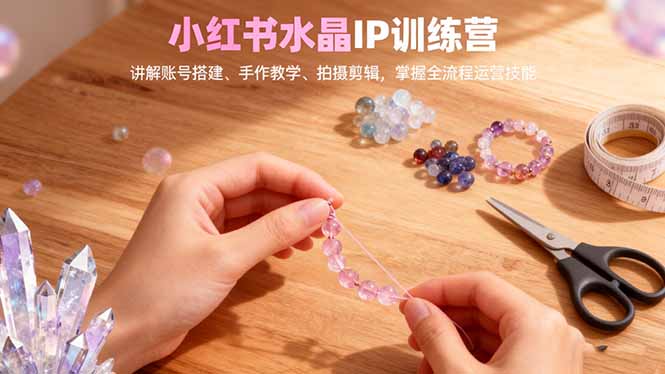 小红书水晶IP训练营，讲解账号搭建、手作教学、拍摄剪辑，全流程运营技能-惠声网赚