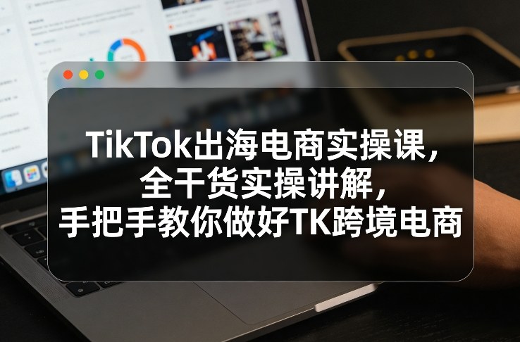 TikTok出海电商实操课，全干货实操讲解，手把手教你做好TK跨境电商-惠声资源站