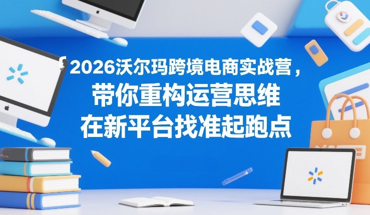 2026沃尔玛跨境电商实战营，带你重构运营思维，在新平台找准起跑点-惠声资源站