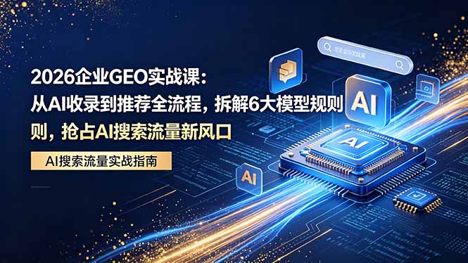 2026 企业GEO实战课：从AI收录到推荐全流程，拆解6大模型规则，抢占 AI 搜索流量新风口-惠声资源站