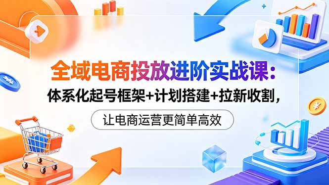 全域电商投放进阶实战课：体系化起号框架+计划搭建+拉新收割，让电商运营更简单高效-惠声资源站