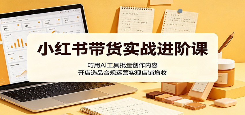 小红书带货实战进阶课：巧用AI工具批量创作内容，开店选品合规运营实现店铺增收-惠声资源站