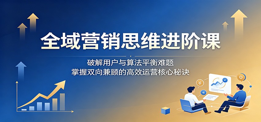 全域营销思维进阶课：破解用户与算法平衡难题，掌握双向兼顾的高效运营核心秘诀-惠声资源站