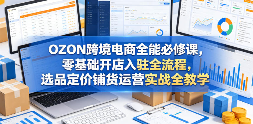 OZON跨境电商全能必修课，零基础开店入驻全流程，选品定价铺货运营实战全教学(更新0605)-惠声资源站