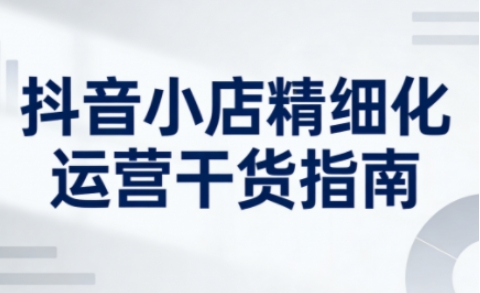 抖音小店精细化运营干货指南新版，助力商家系统提升店铺运营能力(更新26年6月)-惠声资源站