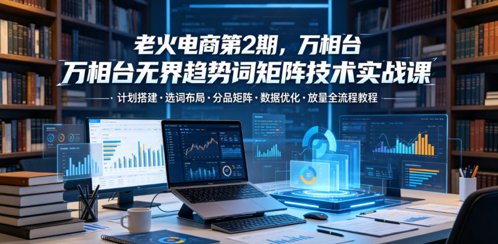 老火电商第2期，万相台无界趋势词矩阵技术实战课，计划搭建・选词布局・分品矩阵・数据优化・放量全流程教程-惠声资源站