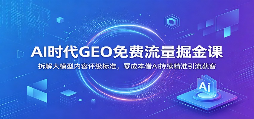 AI时代GEO免费流量掘金课：拆解大模型内容评级标准，零成本借AI持续精准引流获客-惠声资源站