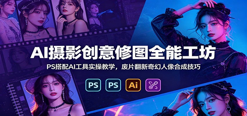 AI摄影创意修图全能工坊：PS搭配AI工具实操教学，废片翻新奇幻人像合成技巧-惠声资源站